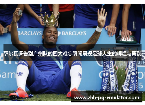 萨尔瓦多告别广州队的四大难忘瞬间展现足球人生的辉煌与离别