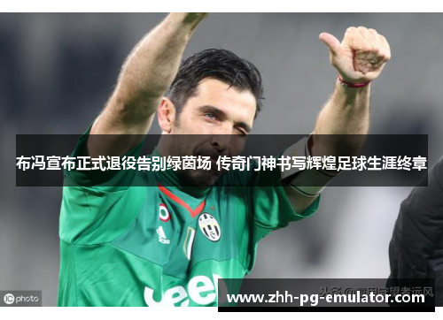 布冯宣布正式退役告别绿茵场 传奇门神书写辉煌足球生涯终章