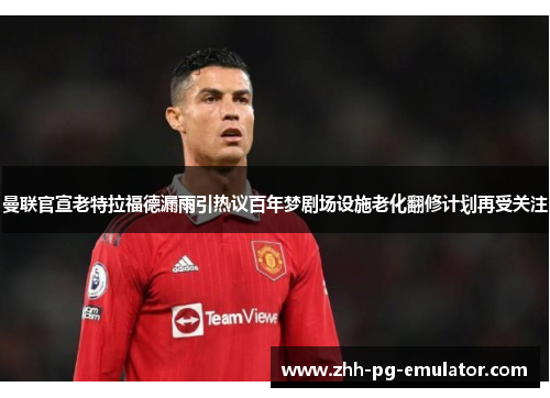 曼联官宣老特拉福德漏雨引热议百年梦剧场设施老化翻修计划再受关注