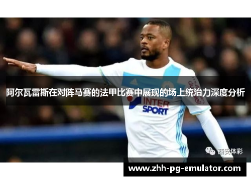 阿尔瓦雷斯在对阵马赛的法甲比赛中展现的场上统治力深度分析 阿尔瓦雷斯在对阵马赛的法甲比赛中展现的场上统治力深度分析